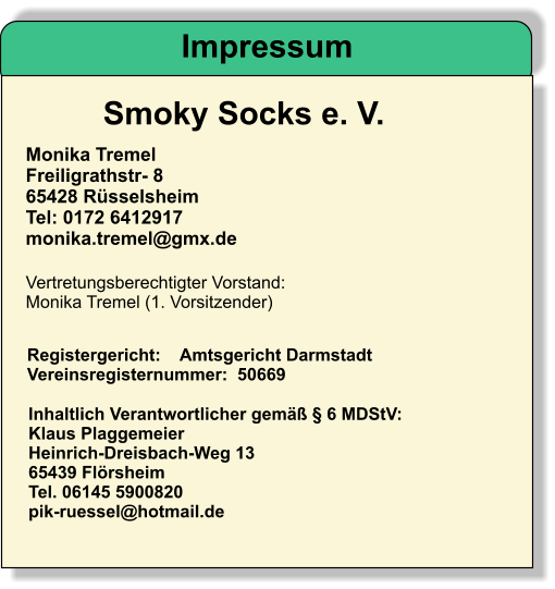 Smoky Socks e. V.   Monika Tremel Freiligrathstr- 8 65428 Rüsselsheim Tel: 0172 6412917 monika.tremel@gmx.de Vertretungsberechtigter Vorstand:  Monika Tremel (1. Vorsitzender)   Registergericht:    Amtsgericht Darmstadt  Vereinsregisternummer:  50669   Inhaltlich Verantwortlicher gemäß § 6 MDStV:  Klaus Plaggemeier Heinrich-Dreisbach-Weg 13 65439 Flörsheim Tel. 06145 5900820 pik-ruessel@hotmail.de	  Impressum