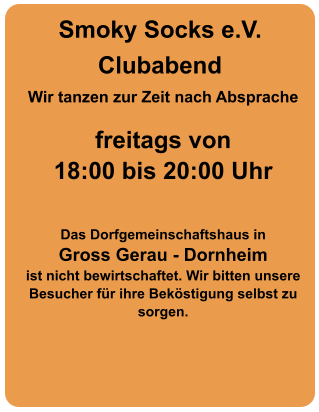 Clubabend Wir tanzen zur Zeit nach Absprache   freitags von  18:00 bis 20:00 Uhr    Das Dorfgemeinschaftshaus in  Gross Gerau - Dornheim  ist nicht bewirtschaftet. Wir bitten unsere Besucher für ihre Beköstigung selbst zu sorgen.  Smoky Socks e.V.